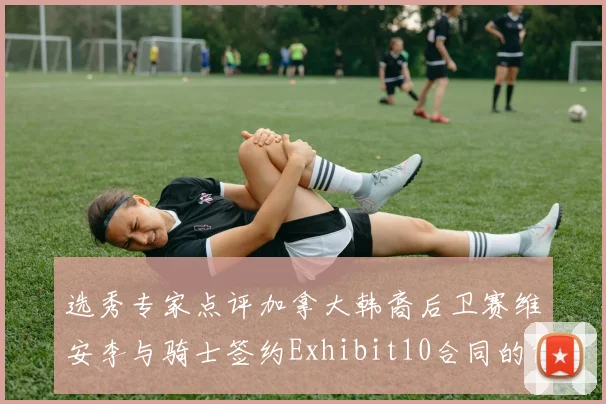 选秀专家点评加拿大韩裔后卫赛维安李与骑士签约Exhibit10合同的前景分析