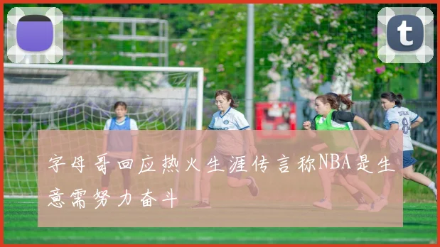 字母哥回应热火生涯传言称NBA是生意需努力奋斗