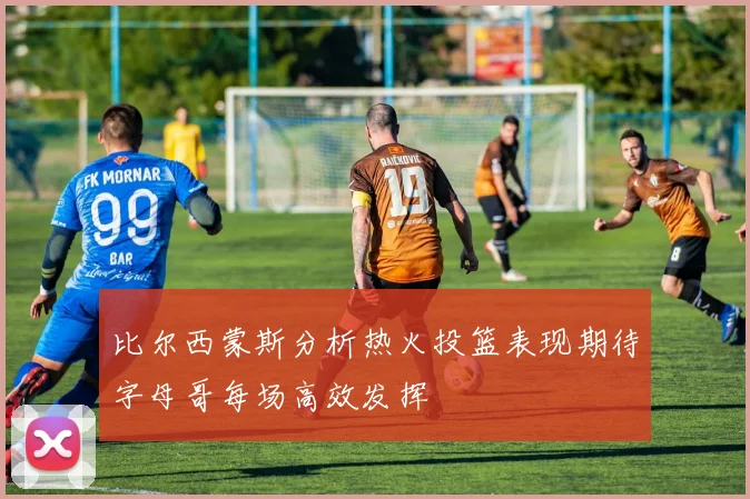 比尔西蒙斯分析热火投篮表现期待字母哥每场高效发挥
