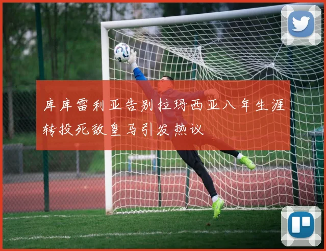 库库雷利亚告别拉玛西亚八年生涯转投死敌皇马引发热议