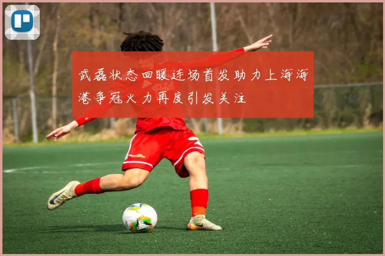 武磊状态回暖连场首发助力上海海港争冠火力再度引发关注