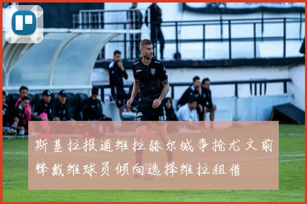 斯基拉报道维拉赫尔城争抢尤文前锋戴维球员倾向选择维拉租借