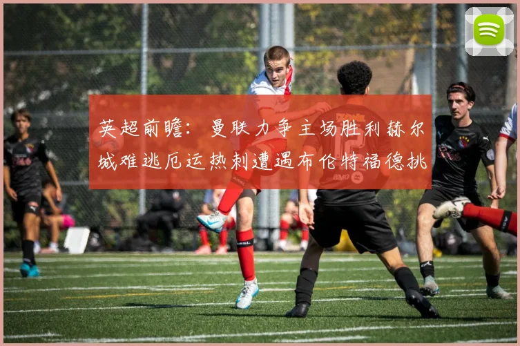 英超前瞻：曼联力争主场胜利赫尔城难逃厄运热刺遭遇布伦特福德挑战