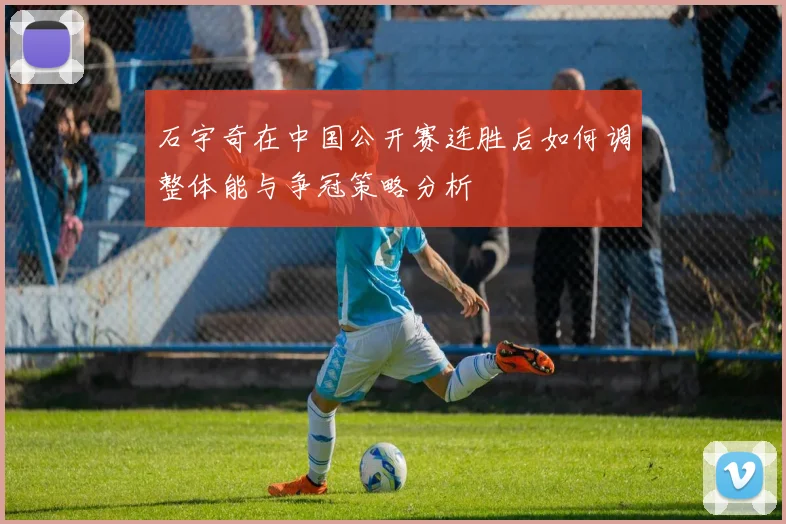 石宇奇在中国公开赛连胜后如何调整体能与争冠策略分析