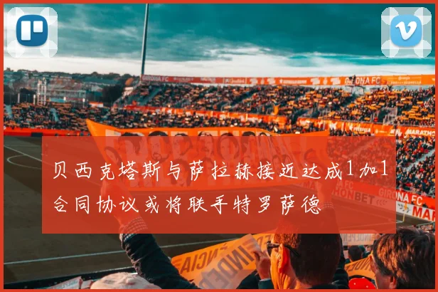 贝西克塔斯与萨拉赫接近达成1加1合同协议或将联手特罗萨德